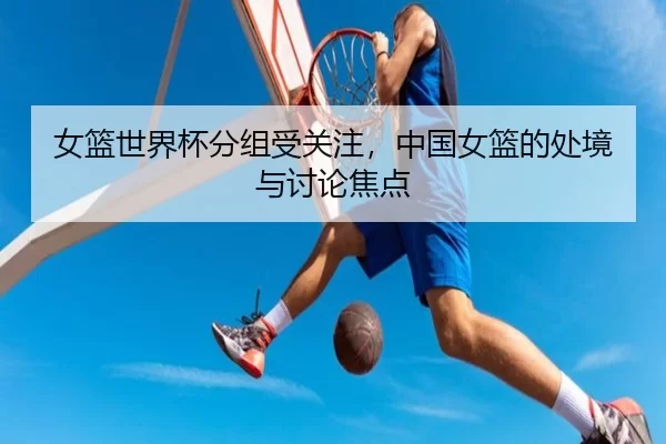 女篮世界杯分组受关注，中国女篮的处境与讨论焦点