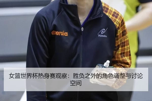 女篮世界杯热身赛观察：胜负之外的角色调整与讨论空间